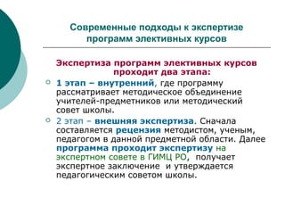 Современные подходы к экспертизе
программ элективных курсов
Экспертиза программ элективных курсов
проходит два этапа:
 1 этап – внутренний, где программу
рассматривает методическое объединение
учителей-предметников или методический
совет школы.
 2 этап – внешняя экспертиза. Сначала
составляется рецензия методистом, ученым,
педагогом в данной предметной области. Далее
программа проходит экспертизу на
экспертном совете в ГИМЦ РО, получает
экспертное заключение и утверждается
педагогическим советом школы.
 
