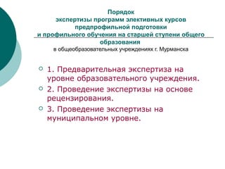 Порядок
экспертизы программ элективных курсов
предпрофильной подготовки
и профильного обучения на старшей ступени общего
образования
в общеобразовательных учреждениях г. Мурманска
 1. Предварительная экспертиза на
уровне образовательного учреждения.
 2. Проведение экспертизы на основе
рецензирования.
 3. Проведение экспертизы на
муниципальном уровне.
 