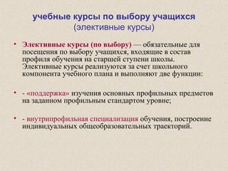учебные курсы по выбору учащихся
(элективные курсы)
• Элективные курсы (по выбору) — обязательные для
посещения по выбору учащихся, входящие в состав
профиля обучения на старшей ступени школы.
Элективные курсы реализуются за счет школьного
компонента учебного плана и выполняют две функции:
• - «поддержка» изучения основных профильных предметов
на заданном профильным стандартом уровне;
• - внутрипрофильная специализация обучения, построение
индивидуальных общеобразовательных траекторий.
 