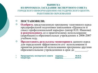 ВЫПИСКА
ИЗ ПРОТОКОЛА ЗАСЕДАНИЯ ЭКСПЕРТНОГО СОВЕТА
ГОРОДСКОГО ИНФОРМАЦИОННО-МЕТОДИЧЕСКОГО ЦЕНТРА
РАБОТНИКОВ ОБРАЗОВАНИЯ
 ПОСТАНОВИЛИ:
 Одобрить представленную программу элективного курса
предпрофильной подготовки школьников «Ценности и
смысл профессиональной карьеры» (автор И.П. Иванова)
и рекомендовать ее к практическому использованию
(апробации) в образовательных учреждениях в 2006-2007
учебном году.
 Предоставить результаты мониторинга данного курса
для определения эффективности его использования и
принятия решения об использовании программы другими
образовательными учреждениями в срок до _________.
 Председатель экспертного совета подпись Ф.И.О.
 Секретарь подпись Ф.И.О.
 