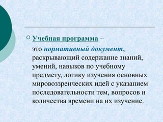  Учебная программа –
это нормативный документ,
раскрывающий содержание знаний,
умений, навыков по учебному
предмету, логику изучения основных
мировоззренческих идей с указанием
последовательности тем, вопросов и
количества времени на их изучение.
 