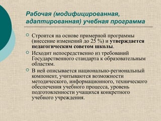 Рабочая (модифицированная,
адаптированная) учебная программа
 Строится на основе примерной программы
(внесение изменений до 25 %) и утверждается
педагогическим советом школы.
 Исходит непосредственно из требований
Государственного стандарта к образовательным
областям.
 В ней описывается национально-региональный
компонент, учитываются возможности
методического, информационного, технического
обеспечения учебного процесса, уровень
подготовленности учащихся конкретного
учебного учреждения.
 