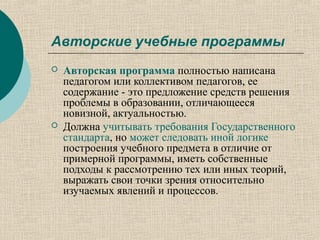 Авторские учебные программы
 Авторская программа полностью написана
педагогом или коллективом педагогов, ее
содержание - это предложение средств решения
проблемы в образовании, отличающееся
новизной, актуальностью.
 Должна учитывать требования Государственного
стандарта, но может следовать иной логике
построения учебного предмета в отличие от
примерной программы, иметь собственные
подходы к рассмотрению тех или иных теорий,
выражать свои точки зрения относительно
изучаемых явлений и процессов.
 