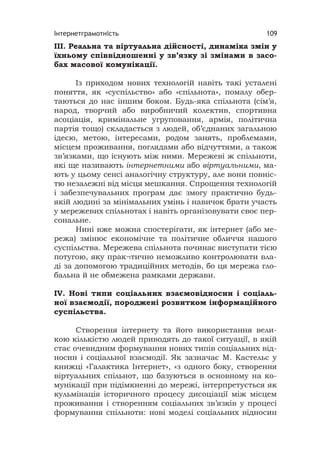 Інтернетграмотність 109
ІІІ. Реальна та віртуальна дійсності, динаміка змін у
їхньому співвідношенні у зв’язку зі змінами в засо-
бах масової комунікації.
Із приходом нових технологій навіть такі усталені
поняття, як «суспільство» або «спільнота», помалу обер-
таються до нас іншим боком. Будь-яка спільнота (сім’я,
народ, творчий або виробничий колектив, спортивна
асоціація, кримінальне угруповання, армія, політична
партія тощо) складається з людей, об’єднаних загальною
ідеєю, метою, інтересами, родом занять, проблемами,
місцем проживання, поглядами або відчуттями, а також
зв’язками, що існують між ними. Мережеві ж спільноти,
які ще називають інтернетними або віртуальними, ма-
ють у цьому сенсі аналогічну структуру, але вони повніс-
тю незалежні від місця мешкання. Спрощення технологій
і забезпечувальних програм дає змогу практично будь-
якій людині за мінімальних умінь і навичок брати участь
у мережевих спільнотах і навіть організовувати своє пер-
сональне.
Нині вже можна спостерігати, як інтернет (або ме-
режа) змінює економічне та політичне обличчя нашого
суспільства. Мережева спільнота починає виступати тією
потугою, яку прак¬тично неможливо контролювати вла-
ді за допомогою традиційних методів, бо ця мережа гло-
бальна й не обмежена рамками держави.
IV. Нові типи соціальних взаємовідносин і соціаль-
ної взаємодії, породжені розвитком інформаційного
суспільства.
Створення інтернету та його використання вели-
кою кількістю людей приводять до такої ситуації, в якій
стає очевидним формування нових типів соціальних від-
носин і соціальної взаємодії. Як зазначає М. Кастельс у
книжці «Галактика Інтернет», «з одного боку, створення
віртуальних спільнот, що базуються в основному на ко-
мунікації при підімкненні до мережі, інтерпретується як
кульмінація історичного процесу дисоціації між місцем
проживання і створенням соціальних зв’язків у процесі
формування спільноти: нові моделі соціальних відносин
 