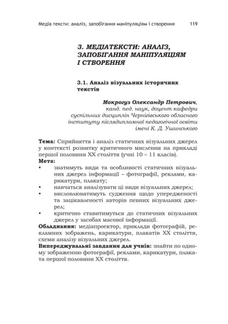 Медіа тексти: аналіз, запобігання маніпуляціям і створення 119
3. МЕДІАТЕКСТИ: АНАЛІЗ,
ЗАПОБІГАННЯ МАНІПУЛЯЦІЯМ
І СТВОРЕННЯ
3.1. Аналіз візуальних історичних
текстів
Мокрогуз Олександр Петрович,
канд. пед. наук, доцент кафедри
суспільних дисциплін Чернігівського обласного
інституту післядипломної педагогічної освіти
імені К. Д. Ушинського
Тема: Сприйняття і аналіз статичних візуальних джерел
у контексті розвитку критичного мислення на прикладі
першої половини ХХ століття (учні 10 – 11 класів).
Мета:
• знатимуть види та особливості статичних візуаль-
них джерел інформації – фотографії, реклами, ка-
рикатури, плакату;
• навчаться аналізувати ці види візуальних джерел;
• висловлюватимуть судження щодо упередженості
та зацікавленості авторів певних візуальних дже-
рел;
• критично ставитимуться до статичних візуальних
джерел у засобах масової інформації.
Обладнання: медіапроектор, приклади фотографій, ре-
кламних зображень, карикатури, плакатів ХХ століття,
схеми аналізу візуальних джерел.
Випереджувальні завдання для учнів: знайти по одно-
му зображенню фотографії, реклами, карикатури, плака-
та першої половини ХХ століття.
 