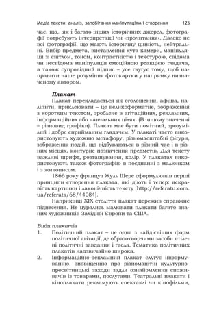 Медіа тексти: аналіз, запобігання маніпуляціям і створення 125
чає, що,. як і багато інших історичних джерел, фотогра-
фії потребують інтерпретації чи «прочитання». Далеко не
всі фотографії, що мають історичну цінність, нейтраль-
ні. Вибір предмета, виставлення кута камери, маніпуля-
ції зі світлом, тоном, контрастністю і текстурою, свідома
чи несвідома маніпуляція емоційною реакцією глядача,
а також супровідний підпис – усе слугує тому, щоб на-
правити наше розуміння фотокартки у напрямку визна-
ченому автором.
Плакат
Плакат перекладається як оголошення, афіша, на-
ліпити, приклеювати – це великоформатне, зображення
з коротким текстом, зроблене в агітаційних, рекламних,
інформаційних або навчальних цілях. (В іншому значенні
– різновид графіки). Плакат має бути помітний, зрозумі-
лий і добре сприйманим глядачем. У плакаті часто вико-
ристовують художню метафору, різномасштабні фігури,
зображення подій, що відбуваються в різний час і в різ-
них місцях, контурне позначення предметів. Для тексту
важливі шрифт, розташування, колір. У плакатах вико-
ристовують також фотографію в поєднанні з малюнком
і з живописом.
1866 року француз Жуль Шере сформулював перші
принципи створення плаката, які діють і тепер: яскра-
вість картинки і лаконічність тексту [http://referatu.com.
ua/referats/68/44084].
Наприкінці ХІХ століття плакат пережив справжнє
піднесення. Не цурались малювати плакати багато зна-
них художників Західної Європи та США.
Види плакатів
1. Політичний плакат – це одна з найдієвіших форм
політичної агітації, де образотворчими засоби втіле-
ні політичні завдання і гасла. Тематика політичних
плакатів надзвичайно широка.
2. Інформаційно-рекламний плакат слугує інформу-
ванню, оповіщенню про різноманітні культурно-
просвітницькі заходи задля ознайомлення спожи-
вачів із товарами, послугами. Театральні плакати і
кіноплакати рекламують спектаклі чи кінофільми,
 