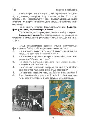 Практична медіаосвіта134
4 етап – робота в 4 групах, які отримують по одно-
му візуальному джерелу: 1 гр. – фотографію, 2 гр. – ре-
кламу, 3 гр. – карикатуру, 4 гр. – плакат. Джерела надає
вчитель. Учні груп не знають, яке візуальне джерело вони
отримали.
Вони мають назвати його з перелічених: фотогра-
фія, реклама, карикатура, плакат.
Після цього учні отримують схеми аналізу джерел.
Завдання учням. Охарактеризувати ці джерела за
схемами і повідомити результати своїх досліджень інші
групи.
Після повідомлення кожної групи відбувається
фронтальна бесіда з обговоренням таких питань.
1. Які настрої / почуття / емоції / враження викликає
візуальне джерело особисто у вас?
2. Чи містить візуальне джерело якесь відкрите пові-
домлення? Якщо так – яке?
3. Чи містить візуальне джерело приховане повідо-
млення? Якщо так – яке?
4. Що означало візуальне джерело для тих, хто міг його
бачити в той час, коли воно було створене?
5. Що значить воно для тих, хто бачить його сьогодні?
6. Яка різниця між сучасною («тоді») і тодішньою («те-
пер») інтерпретацією цього візуального джерела?
1. 2.
 