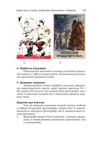 Медіа тексти: аналіз, запобігання маніпуляціям і створення 135
3. 4.
4. Підбиття підсумків.
Обговорення можливості впливу статичних візуаль-
них джерел у ЗМІ на користувача. Оголошення результа-
тів навчальної діяльності учнів.
5. Домашнє завдання.
Запропонувати учням підібрати візуальні джерела,
що характеризують життя однієї країни протягом 50 –
60-х років ХХ століття. Це повинні бути фотографії, полі-
тичні та рекламні плакати (по 4 візуальних джерела кож-
ного типу).
Додаток для вчителя
Там, де можливо проявити певний ступінь свободи
у виборі історичних фотографій, можна було б пореко-
мендувати пошукати фотографії, які б задовольняли та-
ким критеріям:
• фотографії можуть бути пов’язані з іншими джере-
лами, а також різними даними (як первинними, так
і вторинними);
 