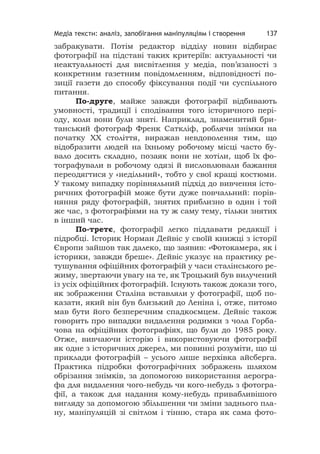 Медіа тексти: аналіз, запобігання маніпуляціям і створення 137
забракувати. Потім редактор відділу новин відбирає
фотографії на підставі таких критеріїв: актуальності чи
неактуальності для висвітлення у медіа, пов’язаності з
конкретним газетним повідомленням, відповідності по-
зиції газети до способу фіксування події чи суспільного
питання.
По-друге, майже завжди фотографії відбивають
умовності, традиції і сподівання того історичного пері-
оду, коли вони були зняті. Наприклад, знаменитий бри-
танський фотограф Френк Саткліф, роблячи знімки на
початку ХХ століття, виражав невдоволення тим, що
відобразити людей на їхньому робочому місці часто бу-
вало досить складно, позаяк вони не хотіли, щоб їх фо-
тографували в робочому одязі й висловлювали бажання
переодягтися у «недільний», тобто у свої кращі костюми.
У такому випадку порівняльний підхід до вивчення істо-
ричних фотографій може бути дуже повчальний: порів-
няння ряду фотографій, знятих приблизно в один і той
же час, з фотографіями на ту ж саму тему, тільки знятих
в інший час.
По-третє, фотографії легко піддавати редакції і
підробці. Історик Норман Дейвіс у своїй книжці з історії
Європи зайшов так далеко, що заявив: «Фотокамера, як і
історики, завжди бреше». Дейвіс указує на практику ре-
тушування офіційних фотографій у часи сталінського ре-
жиму, звертаючи увагу на те, як Троцький був вилучений
із усіх офіційних фотографій. Існують також докази того,
як зображення Сталіна вставляли у фотографії, щоб по-
казати, який він був близький до Леніна і, отже, питомо
мав бути його безперечним спадкоємцем. Дейвіс також
говорить про випадки видалення родимки з чола Горба-
чова на офіційних фотографіях, що були до 1985 року.
Отже, вивчаючи історію і використовуючи фотографії
як одне з історичних джерел, ми повинні розуміти, що ці
приклади фотографій – усього лише верхівка айсберга.
Практика підробки фотографічних зображень шляхом
обрізання знімків, за допомогою використання аерогра-
фа для видалення чого-небудь чи кого-небудь з фотогра-
фії, а також для надання кому-небудь привабливішого
вигляду за допомогою збільшення чи зміни заднього пла-
ну, маніпуляцій зі світлом і тінню, стара як сама фото-
 