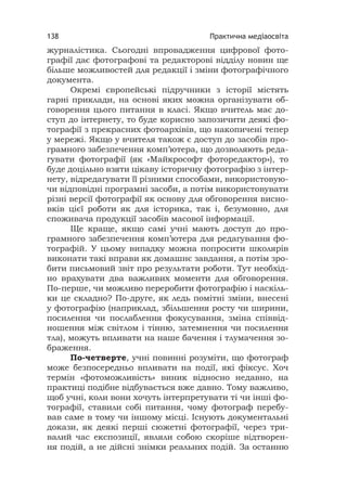 Практична медіаосвіта138
журналістика. Сьогодні впровадження цифрової фото-
графії дає фотографові та редакторові відділу новин ще
більше можливостей для редакції і зміни фотографічного
документа.
Окремі європейські підручники з історії містять
гарні приклади, на основі яких можна організувати об-
говорення цього питання в класі. Якщо вчитель має до-
ступ до інтернету, то буде корисно запозичити деякі фо-
тографії з прекрасних фотоархівів, що накопичені тепер
у мережі. Якщо у вчителя також є доступ до засобів про-
грамного забезпечення комп’ютера, що дозволяють реда-
гувати фотографії (як «Майкрософт фоторедактор»), то
буде доцільно взяти цікаву історичну фотографію з інтер-
нету, відредагувати її різними способами, використовую-
чи відповідні програмні засоби, а потім використовувати
різні версії фотографії як основу для обговорення висно-
вків цієї роботи як для історика, так і, безумовно, для
споживача продукції засобів масової інформації.
Ще краще, якщо самі учні мають доступ до про-
грамного забезпечення комп’ютера для редагування фо-
тографій. У цьому випадку можна попросити школярів
виконати такі вправи як домашнє завдання, а потім зро-
бити письмовий звіт про результати роботи. Тут необхід-
но врахувати два важливих моменти для обговорення.
По-перше, чи можливо переробити фотографію і наскіль-
ки це складно? По-друге, як ледь помітні зміни, внесені
у фотографію (наприклад, збільшення росту чи ширини,
посилення чи послаблення фокусування, зміна співвід-
ношення між світлом і тінню, затемнення чи посилення
тла), можуть впливати на наше бачення і тлумачення зо-
браження.
По-четверте, учні повинні розуміти, що фотограф
може безпосередньо впливати на події, які фіксує. Хоч
термін «фотоможливість» виник відносно недавно, на
практиці подібне відбувається вже давно. Тому важливо,
щоб учні, коли вони хочуть інтерпретувати ті чи інші фо-
тографії, ставили собі питання, чому фотограф перебу-
вав саме в тому чи іншому місці. Існують документальні
докази, як деякі перші сюжетні фотографії, через три-
валий час експозиції, являли собою скоріше відтворен-
ня подій, а не дійсні знімки реальних подій. За останню
 