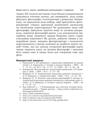 Медіа тексти: аналіз, запобігання маніпуляціям і створення 139
чверть ХХ століття ми також стали більше усвідомлювати
важливість етичних питань, які виникають, коли подію
фіксують фотографи, телеоператори і режисери. Напри-
клад, чи траплялося коли-небудь, щоб присутність фото-
репортерів ставала причиною політичного насильства
чи політичних переслідувань? Чи дозволяють іноді собі
фотографи, фіксуючи трагічні події та злочини (напри-
клад, знімаючи фотографії жертв, а не допомагаючи їм),
перейти межу людяності заради бажання зняти «гарну
сенсаційну картинку»? Як далеко, роблячи знімки в ко-
мерційних цілях, заходять фоторепортери і позаштатні
кореспонденти у своєму зазіханні на особисте життя лю-
дей? Отже, під час аналізу історичної фотографії варто
також звертати увагу на мотиви фотографа і причини
його появи саме в цьому місці для створення саме цих
фото.
Використані джерела
1. Єрмоленко А. Як працювати з джерелами інформації на уроках
історії / А. Єрмоленко // Історія в школах України. – 2007. – №
7. – С. 35 – 37; № 9 – 10. – С. 27 – 31, 2008. – № 1. С. 32 – 38.
2. Комаров Ю. Методи роботи з візуальними джерелами / Ю. Кома-
ров // Доба. – 2004. – № 2. – С. 15 – 20.
3. Мокрогуз О. П. Інтерпретація візуальних архівних матеріалів /
О. П. Мокрогуз // Педагогічні обрії. – 2003. – № 3. – С. 52 – 59.
4. Мокрогуз О. П. Навчити прочитувати фотографії (З досвіду ін-
терпретації візуальних архівних матеріалів у шкільному курсі іс-
торії) / О. П. Мокрогуз // Історія в школах України. – 2004. – №
8. – С. 27 – 31.
5. Как работать с... ? Рекомендации для учителей истории [Елек-
тронний ресурс]. – Режим доступу : /http://www.urokiistorii.ru/
learning/method/2225.
6. http://www.novadoba.org.ua.
7. http://icc-concern.org/k/karikaturisti.html
8. http://referatu.com.ua/referats/68/44084
9. http://crk-knteu.kiev.ua/53133-Vidy_graﬁki.html
 