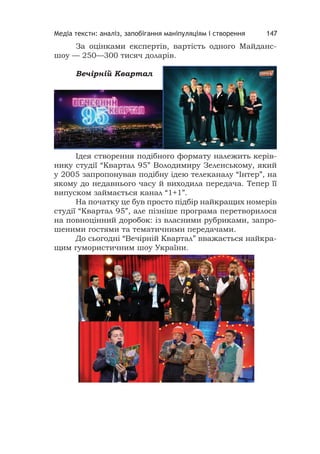 Медіа тексти: аналіз, запобігання маніпуляціям і створення 147
За оцінками експертів, вартість одного Майданс-
шоу — 250—300 тисяч доларів.
Вечiрнiй Квартал
Ідея створення подібного формату належить керів-
нику студії “Квартал 95” Володимиру Зеленському, який
у 2005 запропонував подібну ідею телеканалу “Інтер”, на
якому до недавнього часу й виходила передача. Тепер її
випуском займається канал “1+1”.
На початку це був просто підбір найкращих номерів
студії “Квартал 95”, але пізніше програма перетворилося
на повноцінний доробок: із власними рубриками, запро-
шеними гостями та тематичними передачами.
До сьогодні “Вечірній Квартал” вважається найкра-
щим гумористичним шоу України.
 