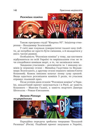 Практична медіаосвіта148
Розсміши коміка
Також програма студії “Квартал 95”. Ініціатор ство-
рення – Володимир Зеленський.
У світі вже існували гумористичні талант-шоу (тоб-
то, де потрібно не просто бути смішним, а й вкладатися у
якісь часові рамки).
Особливість “Розсміши коміка” у тому, що кастинги
відбуваються по всій Україні та вирішальним стає не те
чи сподобався комікам жарт, а те, чи засміялися вони.
Завдання учасників – розсмішити за 1 хвилину ко-
міків (у першому сезоні – Михайла Галустяна та Володи-
мира Зеленського, у другому сезоні першого змінив Євген
Кошовий). Кожна хвилина коштує певну суму грошей.
Якщо вдасться розсмішити коміків 5 разів, то учасник
отримує головний приз.
Після успіхів двох сезонів “Розсміши коміка” в Укра-
їні, аналогічний проект запускається і в Росії, де замість
Кошового – Максим Галкін, а замість ведучого Дмитра
Шепелєва – Роман Ємельянов.
Пародійна передача зроблена творцями “Большой
Разницы” (Росія). Подібний проект запущено в Україні,
Велика Різниця
по-українськи
 