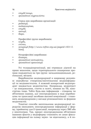 Практична медіаосвіта16
• студії тощо,
• громадські журналісти
Серед них виробники-організації:
• редакції,
• видавництва,
• студії,
• агенції,
• бюро.
Професійні групи виробників:
• клуби,
• спілки,
• асоціації [http://www.reﬁne.org.ua/pageid-1831-5.
html].
Непрофесійні виробники:
• блогери,
• громадські активісти,
• громадські організації.
Усі телерадіоорганізації, які отримали ліцензії на
право мовлення, щодо територіального поширення про-
грам поділяються на три групи: загальнонаціональні, ре-
гіональні, місцеві.
Виробництво медіапродукції в широкому розумін-
ні передбачає створення/виготовлення медіаінформа-
ції та медіамистецтва. А кожний конкретний медіапро-
дукт вважається медіатекстом. Наприклад, медіатекст
– це повідомлення, стаття в газеті, новини на ТБ, кіно-
стрічка тощо. Тобто будь-яка інформація – створена чи
об’єктивно наявна, але опосередкована в ході виробни-
цтва чи трансляції засобами масової комунікації – стано-
вить медіапродукцію у вигляді різноманітних за формою
медіатекстів.
Технічні способи виготовлення медіапродукції пе-
редусім охоплюють опосередкування інформації у фор-
му, прийнятну для її трансляції, наприклад через ЗМІ або
у кінотеатрах. Так, процес опосередкування об’єктивно
наявних фактів у медіаформу становить не лише фікса-
цію інформації на плівку звуко- чи відеозапису, а й по-
 