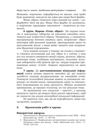 Медіа тексти: аналіз, запобігання маніпуляціям і створення 163
Можливо, «картинка» зафарбується не щільно, тоді треба
буде додатково «накласти ще один-два шари білої фарби».
Якщо «образ» з’явиться через деякий час знову – «за-
фарбуйте» його ще раз. Якщо «біла фарба» не допомагає,
а «картинка» продовжує хвилювати – зверніться до пси-
холога.
6 група. Вправа «Стоп, образ!». Ця вправа поля-
гає в накладанні заборони на уявлення емоційно нега-
тивного для особистості образу. Наприклад, у свідомості,
внутрішньому баченні виникло щось неприємне: образ
кіногероя (або реальної людини), пригадування якого та
мисленнєвий діалог з яким може завдати вам неприєм-
них (болючих) переживань.
Суть вправи полягає у такому: як тільки у свідомос-
ті з’явився негативний для вас образ й у зв’язку з цим
ось-ось почнуть виникати емоції страху, розпачу, образи,
ревнощів тощо, необхідно внутрішньо, вольовим зусил-
лям заборонити собі думати про це, твердо подумки про-
мовивши наказ: «Стоп!». Бажано відволіктися на щось
інше.
7 група. До дистанціювання візуальної інфор-
мації також можна віднести звичайні дії, які можуть
запобігти нашому роздратуванню чи емоційній утомі.
Уникнути телевізійної реклами можна за допомогою «пе-
реходу» на інший канал; зменшування звуку та тимчасо-
вого перемикання на іншу діяльність. Можна залишити
приміщення, де працює телевізор, на час реклами тощо.
За принципом «усе геніальне – просте!», у нашому
контексті «прості дії можуть бути досить ефективні», щоб
не підпасти під вплив непотрібної візуальної інформації.
Не дивіться того, що, як ви передбачаєте, може вас
засмутити, налякати.
5. Презентація робіт в групах.
Використані джерела
1. Череповська Н. Медіакультура та медіаосвіта учнів ЗОШ. – Київ:
Шкільний світ, 2010. – С. 98-100.
2. Мерзлякова О. Профілактика деструктивних впливів мас-медіа:
Програма занять для молоді. – Київ: «Шкільний світ», 2010. – С.
78-80, 100-102.
 