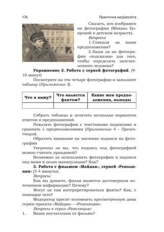 Практична медіаосвіта176
Сказать, кто изображен
на фотографии (Михаил Бо-
ярский в детском возрасте).
Вопросы:
1.Совпали ли ваши
предположения?
2.Были ли на фотогра-
фии «подсказки» для того,
чтобы определить запечат-
ленного человека?
Упражнение 3. Работа с серией фотографий. (9-
10 минут)
Посмотрите на эти четыре фотографии и заполните
таблицу (Приложение 3).
Что я вижу?
Что является
фактом?
Какие мои предпо-
ложения, выводы
Собрать таблицы и зачитать несколько вариантов
ответов и предположений.
Показать фотографии с текстовыми подписями и
сравнить с предположениями (Приложение 4 – Презен-
тация).
Обратить внимание на значение подписи на фото-
графии
Уверенны ли вы, что подпись под фотографией
можно считать правдивой?
Возможно ли использовать фотографии и подписи
под ними в целях манипуляции? Как?
3. Работа с фильмом «Майдан», серией «Револю-
ция» (3-4 минуты).
Вопросы:
Как вы думаете, фильм является достоверным ис-
точником информации? Почему?
Могут ли там интерпретироваться факты? Как, с
помощью чего?
Модератор просит вспомнить просмотренную дома
серию проекта «Майдан» – «Революция».
Вопросы к серии «Революция»:
1. Ваши впечатления от фильма?
 