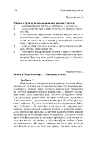 Практична медіаосвіта178
Приложение 1
Общая структура исследования медиа-текста:
1 – воспринимаем (читаем, смотрим, и слушаем),
2 – анализируем вид медиа-текста, его форму, содер-
жание,
3 – определяем смысловые акценты медиа-текста и
использованную психо-технологию, цель, направ-
ление медиа-текста, а также устанавливаем анало-
гию с другими медиа-текстами,
4 – аргументируем свои мысли о представленном ме-
диа-тексте, оцениваем его,
5 – обобщаем предыдущий анализ в форме собствен-
ного суждения: Это полезная или ненужная инфор-
мация? Что она мне дает? Формулируем собствен-
ное отношение к медиа-текстам.
Приложение 2
Текст к Упражнению 1. «Хищная птица»
Учебник 1
Феодальные синьоры жили в замках, которые обык-
новенно строились на возвышенных местах. Главным на-
значением замков было служить надежным убежищем
на случай неприятельских нападений… Вокруг замко-
вых стен…шел широкий ров. Ворота запирались тяже-
лою железною решеткою, которая свободно опускалась
и поднималась, представляя некоторое подобие рыцар-
ского забрала. К углам замковой стены примыкали баш-
ни с зубцами… В середине пространства, занимаемого
замком, возвышалась главная башня, в которой храни-
лись сокровища синьора, а кругом располагались жилые
помещения и хозяйственные постройки. Большую часть
времени феодальные владельцы проводили вне своей се-
мьи: на охоте, на войне, в каком-нибудь набеге. Силь-
но оживлялись обитатели замков, когда к ним заходил
какой-либо певец, рассказчик, фокусник или пилигрим.
 