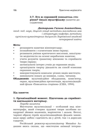 Практична медіаосвіта186
3.7. Хто ж справжній повелитель сто-
рінок? Аналіз мультфільму (заняття-до-
слідження)
Дегтярьова Галина Анатоліївна,
канд. пед. наук, доцент секції методики викладання мов
і літератури кафедри методики
суспільно-гуманітарних дисциплін Харківської академії
неперервної освіти
Мета:
• розширити навички кіноперегляду;
• познайомити з елементами мови екрану;
• розвивати уміння критичного мислення, аналізува-
ти медіатексти на основі вироблення навичок;
• учити розуміти граматику кіномови та сприймати
твори екрану;
• активізувати інтерес учнів до екранних медіа;
• організувати творчу діяльність як спосіб освоєння
екранних творів;
• використовувати комплекс різних видів мистецтв;
• виховувати повагу до книжки, слова, читання.
Обладнання: мультимедійне обладнання, комп’ютер,
екран, мультимедійна презентація, мультиплікацій-
ний фільм «Повелитель сторінок» (США, 1994).
Хід заняття
1. Організаційний момент. Підготовка до сприйнят-
тя навчального матеріалу.
Перебіг заняття
Мистецтво мультиплікації – особливий вид кіне-
матографа, який створює художні твори засобами по-
кадрової зйомки малюнків, маріонеток і ляльок. Веселі,
чарівні образи героїв мультиплікаційних фільмів завою-
вали щиру любов і вдячність як у дітей, так і в дорослих
глядачів.
Російський режисер-мультиплікатор Михайло Ал-
дашин якось сказав, що «мистецтво анімації інтерна-
 