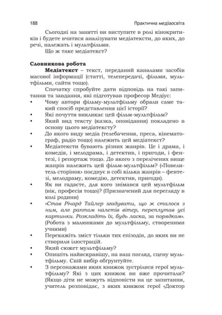 Практична медіаосвіта188
Сьогодні на занятті ви виступите в ролі кінокрити-
ків і будете вчитися аналізувати медіатексти, до яких, до
речі, належать і мультфільми.
Що ж таке медіатекст?
Словникова робота
Медіатекст – текст, переданий каналами засобів
масової інформації (статті, телепередачі, фільми, муль-
тфільми, сайти тощо).
Спочатку спробуйте дати відповідь на такі запи-
тання та завдання, які підготував професор Медіус:
• Чому автори фільму-мультфільму обрали саме та-
кий спосіб представлення цієї історії?
• Які почуття викликає цей фільм-мультфільм?
• Який вид тексту (казка, оповідання) покладено в
основу цього медіатексту?
• До якого виду медіа (телебачення, преса, кінемато-
граф, радіо тощо) належить цей медіатекст?
• Медіатексти бувають різних жанрів. Це і драма, і
комедія, і мелодрама, і детектив, і пригоди, і фен-
тезі, і репортаж тощо. До якого з перелічених вище
жанрів належить цей фільм-мультфільм? («Повели-
тель сторінок» поєднує в собі кілька жанрів – фенте-
зі, мелодраму, комедію, детектив, пригоди).
• Як ви гадаєте, для кого знімався цей мультфільм
(вік, професія тощо)? (Призначений для перегляду в
колі родини)
• «Став Річард Тайлер згадувати, що ж сталося з
ним, але раптом налетів вітер, переплутав усі
картинки. Розкладіть їх, будь ласка, за порядком».
(Робота з малюнками до мультфільму, створеними
учнями)
• Перекажіть зміст тільки тих епізодів, до яких ви не
створили ілюстрацій.
• Який сюжет мультфільму?
• Опишіть найяскравішу, на ваш погляд, сцену муль-
тфільму. Свій вибір обґрунтуйте.
• З персонажами яких книжок зустрілися герої муль-
тфільму? Які з цих книжок ви вже прочитали?
(Якщо діти не можуть відповісти на це запитання,
учитель розповідає, з яких книжок герої «Доктор
 