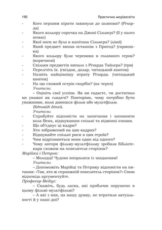 Практична медіаосвіта190
- Кого першим пірати закинули до шлюпки? (Річар-
да)
- Якого кольору сорочка на Джоні Сільвері? (її у нього
немає)
- Якої ноги не було в капітана Сільвера? (лівої)
- Який предмет випав останнім з Пригод? (гармош-
ка)
- Якого кольору були черевики в головного героя?
(коричневі)
- Скільки предметів випало з Річарда Тайлера? (три)
- Перелічіть їх. (гвіздок, долар, читацький квиток)
- Назвіть найціннішу втрату Річарда. (читацький
квиток)
- На що схожий острів скарбів? (на череп)
Учитель:
– Оцініть свої успіхи. Як ви гадаєте, чи достатньо
ви уважні як глядачі? Повторімо, чому потрібно бути
уважними, коли дивишся фільм або мультфільм.
Відповіді дітей.
Учитель:
- Спробуйте відповісти на запитання і заповнити
кола Вена, відшукавши спільні та відмінні ознаки.
- Що об’єднує ці кадри?
- Хто зображений на цих кадрах?
- Відшукайте спільні риси в цих героїв?
- Чим відрізняються вони один від одного?
- Чому автори фільму-мультфільму зробили бібліоте-
каря схожим на повелителя сторінок?
Марійка і Петрик:
– Молодці! Чудово впоралися із завданням!
Учитель:
– Допоможіть Марійці та Петрику відповісти на пи-
тання: «Так, хто ж справжній повелитель сторінок?» Свою
відповідь аргументуйте.
Професор Медіус:
– Скажіть, будь ласка, які проблеми порушено в
цьому фільмі-мультфільмі?
– А які з них, на вашу думку, не втратили актуаль-
ності й у наші дні?
 