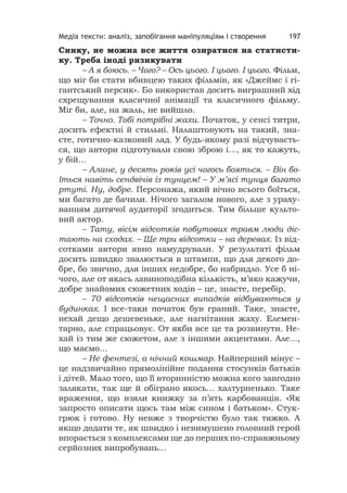 Медіа тексти: аналіз, запобігання маніпуляціям і створення 197
Синку, не можна все життя озиратися на статисти-
ку. Треба іноді ризикувати
– А я боюсь. – Чого? – Ось цього. І цього. І цього. Фільм,
що міг би стати вбивцею таких фільмів, як «Джеймс і гі-
гантський персик». Бо використав досить виграшний хід
схрещування класичної анімації та класичного фільму.
Міг би, але, на жаль, не вийшло.
– Точно. Тобі потрібні жахи. Початок, у сенсі титри,
досить ефектні й стильні. Налаштовують на такий, зна-
єте, готично-казковий лад. У будь-якому разі відчуваєть-
ся, що автори підготували свою зброю і..., як то кажуть,
у бій...
– Алане, у десять років усі чогось бояться. – Він бо-
їться навіть сендвічів із тунцем! – У м’ясі тунця багато
ртуті. Ну, добре. Персонажа, який вічно всього боїться,
ми багато де бачили. Нічого загалом нового, але з ураху-
ванням дитячої аудиторії згодиться. Тим більше культо-
вий актор.
– Тату, вісім відсотків побутових травм люди діс-
тають на сходах. – Ще три відсотки – на деревах. Із від-
сотками автори явно намудрували. У результаті фільм
досить швидко звалюється в штампи, що для декого до-
бре, бо звично, для інших недобре, бо набридло. Усе б ні-
чого, але от якась лавиноподібна кількість, м’яко кажучи,
добре знайомих сюжетних ходів – це, знаєте, перебір.
– 70 відсотків нещасних випадків відбуваються у
будинках. І все-таки початок був граний. Таке, знаєте,
нехай дещо дешевеньке, але нагнітання жаху. Елемен-
тарно, але спрацьовує. От якби все це та розвинути. Не-
хай із тим же сюжетом, але з іншими акцентами. Але...,
що маємо...
– Не фентезі, а нічний кошмар. Найперший мінус –
це надзвичайно прямолінійне подання стосунків батьків
і дітей. Мало того, що її вторинністю можна кого завгодно
залякати, так ще й обіграно якось... халтурненько. Таке
враження, що взяли книжку за п’ять карбованців. «Як
запросто описати щось там між сином і батьком». Стук-
грюк і готово. Ну невже з творчістю було так тяжко. А
якщо додати те, як швидко і невимушено головний герой
впорається з комплексами ще до перших по-справжньому
серйозних випробувань...
 