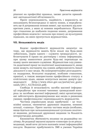 Практична медіаосвіта20
рішенні на професійні правила, зможе досягти принай-
мні «методологічної об’єктивності».
Проте переконливість, надійність і корисність не
випливають безпосередньо зі змісту новин, а передбача-
ють ще й дотримання певних вимог, що залежать від кон-
кретних умов, у яких ці новини виробляються. Йдеться
про ставлення до шаблонів подання новин, дотримання
професійних кодексів і загалом про повагу до культурних
підвалин, на яких ґрунтується журналістика.
VІІ. Незалежність медіа
Кодекс професійності журналістів акцентує на
тому, що журналісти мають бути вільні від будь-яких
зобов’язань, окрім одного – служити громадськості, за-
безпечувати її право на достовірну і повну інформацію,
при цьому намагатися долати будь-які перешкоди на
шляху цього високого служіння. Журналістам слід уника-
ти додаткової праці чи політичної заангажованості, якщо
вони можуть поставити під сумнів добросовісність їхньої
діяльності в мас-медіа. Як компрометаційні розглядають-
ся подарунки, безплатні подорожі, особливе ставлення,
привілеї, а також використання професійного статусу в
егоїстичних цілях, якими нехтується високе довір’я гро-
мадськості [http://www.nbuv.gov.ua/portal/soc_gum/
nzizh/2011_42/Svintsit.pdf].
Свобода й незалежність засобів масової інформа-
ції передбачає три основні чинники: громадський конт-
роль за засобами масової інформації; вмілі організатори,
які забезпечують функціонування мас-медіа в ринкових
умовах; професіоналізм і відповідальність журналістів.
Частина українських медіа прибуткові – це теле-
візійні канали, економічні друковані видання, новинні
агенції, «глянець». Проте значна частина медіа (особливо,
якщо йдеться про загальнонаціональні суспільно-політич-
ні видання, регіональні друковані видання та більшість
інтернетмедіа) дотаційні.
Економічна збитковість впливає на редакційну по-
літику, бо редакції змушені шукати «спонсора» (а не рекла-
модавця), який хоче дістати навзамін певні інформаційні
послуги. Водночас прибутковість ЗМІ в умовах України
 