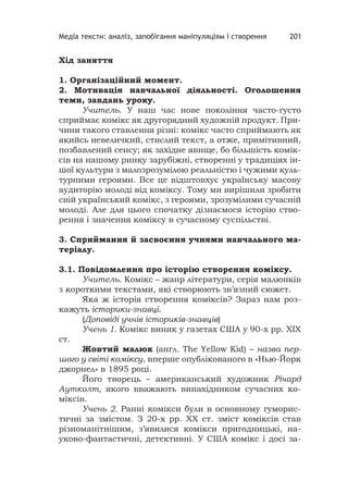 Медіа тексти: аналіз, запобігання маніпуляціям і створення 201
Хід заняття
1. Організаційний момент.
2. Мотивація навчальної діяльності. Оголошення
теми, завдань уроку.
Учитель. У наш час нове покоління часто-густо
сприймає комікс як другорядний художній продукт. При-
чини такого ставлення різні: комікс часто сприймають як
якийсь невеличкий, стислий текст, а отже, примітивний,
позбавлений сенсу; як західне явище, бо більшість комік-
сів на нашому ринку зарубіжні, створенні у традиціях ін-
шої культури з малозрозумілою реальністю і чужими куль-
турними героями. Все це відштовхує українську масову
аудиторію молоді від коміксу. Тому ми вирішили зробити
свій український комікс, з героями, зрозумілими сучасній
молоді. Але для цього спочатку дізнаємося історію ство-
рення і значення коміксу в сучасному суспільстві.
3. Сприймання й засвоєння учнями навчального ма-
теріалу.
3.1. Повідомлення про історію створення коміксу.
Учитель. Комікс – жанр літератури, серія малюнків
з короткими текстами, які створюють зв’язний сюжет.
Яка ж історія створення коміксів? Зараз нам роз-
кажуть історики-знавці.
(Доповіді учнів істориків-знавців)
Учень 1. Комікс виник у газетах США у 90-х рр. XIX
ст.
Жовтий малюк (англ. The Yellow Kid) – назва пер-
шого у світі коміксу, вперше опублікованого в «Нью-Йорк
джорнел» в 1895 році.
Його творець – американський художник Річард
Аутколт, якого вважають винахідником сучасних ко-
міксів.
Учень 2. Ранні комікси були в основному гуморис-
тичні за змістом. З 20-х рр. XX ст. зміст коміксів став
різноманітнішим, з’явилися комікси пригодницькі, на-
уково-фантастичні, детективні. У США комікс і досі за-
 