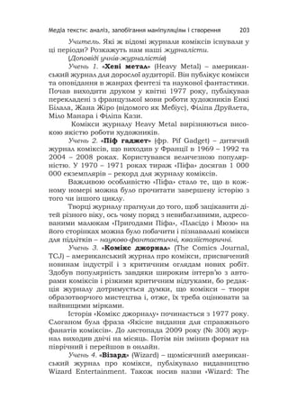 Медіа тексти: аналіз, запобігання маніпуляціям і створення 203
Учитель. Які ж відомі журнали коміксів існували у
ці періоди? Розкажуть нам наші журналісти.
(Доповіді учнів-журналістів)
Учень 1. «Хеві метал» (Heavy Metal) – американ-
ський журнал для дорослої аудиторії. Він публікує комікси
та оповідання в жанрах фентезі та наукової фантастики.
Почав виходити друком у квітні 1977 року, публікував
перекладені з французької мови роботи художників Енкі
Білала, Жана Жіро (відомого як Мебіус), Філіпа Друйлета,
Міло Манара і Філіпа Кази.
Комікси журналу Heavy Metal вирізняються висо-
кою якістю роботи художників.
Учень 2. «Піф гаджет» (фр. Pif Gadget) – дитячий
журнал коміксів, що виходив у Франції в 1969 – 1992 та
2004 – 2008 роках. Користувався величезною популяр-
ністю. У 1970 – 1971 роках тираж «Піфа» досягав 1 000
000 екземплярів – рекорд для журналу коміксів.
Важливою особливістю «Піфа» стало те, що в кож-
ному номері можна було прочитати завершену історію з
того чи іншого циклу.
Творці журналу прагнули до того, щоб зацікавити ді-
тей різного віку, ось чому поряд з невибагливими, адресо-
ваними малюкам «Пригодами Піфа», «Пласідо і Мюзо» на
його сторінках можна було побачити і пізнавальні комікси
для підлітків – науково-фантастичні, квазіісторичні.
Учень 3. «Комікс джорнал» (The Comics Journal,
TCJ) – американський журнал про комікси, присвячений
новинам індустрії і з критичним оглядам нових робіт.
Здобув популярність завдяки широким інтерв’ю з авто-
рами коміксів і різкими критичним відгуками, бо редак-
ція журналу дотримується думки, що комікси – твори
образотворчого мистецтва і, отже, їх треба оцінювати за
найвищими мірками.
Історія «Комікс джорналу» починається з 1977 року.
Слоганом була фраза «Якісне видання для справжнього
фанатів коміксів». До листопада 2009 року (№ 300) жур-
нал виходив двічі на місяць. Потім він змінив формат на
піврічний і перейшов в онлайн.
Учень 4. «Візард» (Wizard) – щомісячний американ-
ський журнал про комікси, публікувало видавництво
Wizard Entertainment. Також носив назви «Wizard: The
 