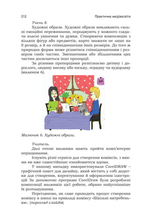 Практична медіаосвіта212
Учень 8.
Художні образи. Художні образи викликають силь-
ні емоційні переживання, породжують у кожного гляда-
ча власні уявлення та думки. Створюючи композицію з
кількох фігур або предметів, варто зважати не лише на
її розмір, а й на співвідношення їхніх розмірів. До того ж
природна форма може різнитися співвідношенням і роз-
міром своїх частин. Зменшенням або збільшенням цих
частин досягаються інші пропорції.
За різними пропорціями розпізнаємо дитину і до-
рослого, людину високу або низьку, огрядну чи худорляву
(малюнок 6).
Малюнок 6. Художні образи.
Учитель.
Далі готові малюнки мають пройти комп’ютерне
опрацювання.
Існують різні сервіси для створення коміксів, з яки-
ми ви вже самостійніше ознайомитеся вдома.
У нашому випадку використовували СorelDRAW –
графічний пакет для дизайну, який містить у собі додат-
ки для створення, коректування й оформлення ілюстра-
цій За допомогою програми CorelDraw були розроблені
композиції малюнків цієї роботи, обрано найуспішніше
їх розташування.
Переглянемо, як саме проходить процес створення
коміксу в школі на прикладі коміксу «Шкільні витребень-
ки». (перегляд слайдів)
 