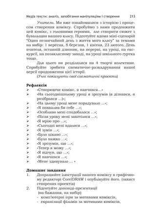 Медіа тексти: аналіз, запобігання маніпуляціям і створення 213
Учитель. Ми вже ознайомилися з історією і проце-
сом створення коміксу. Спробуймо з вами продовжити
цей комікс, з головними героями, але створити сюжет з
бувальщин вашого класу. Підготуйте вдома міні-сценарій
“Один незвичайний день з життя мого класу” за темами
на вибір: 1 вересня, 8 березня, 1 квітня, 23 лютого, День
вчителя, останній дзвоник, на перерві, на уроці, на екс-
курсії, на позакласному заході, на уроці шкільного гуртка
тощо.
Для цього ви розділилися на 4 творчі колективи.
Спробуйте зробити схематичне-разкадрування вашої
версії продовження цієї історії.
(Учні показують свої схематичні проекти)
Рефлексія
 «Створюючи комікс, я навчився…»
 «На сьогоднішньому уроці я зрозумів (я дізнався, я
розібрався ...)»;
 «На цьому уроці мене порадувало ...»;
 «Я похвалив би себе ...»;
 «Особливо мені сподобалося ...»;
 «Після уроку мені захотілося ...»;
 «Я мрію про ...»;
 «Сьогодні мені вдалося ...»;
 «Я зумів ...»;
 «Було цікаво ...»;
 «Було важко ...»;
 «Я зрозумів, що ...»;
 «Тепер я можу ...»;
 «Я відчув, що ...»;
 «Я навчився ...»;
 «Мене здивувало ... «
Домашнє завдання
1. Допрацюйте ілюстрації вашого коміксу в графічно-
му редакторі СorelDRAW і опублікуйте його. (захист
створених проектів)
2. Підготуйте доповіді-презентації
(на бажання, на вибір):
- комп’ютерні ігри за мотивами коміксів,
- екранізації фільмів за мотивами коміксів,
 