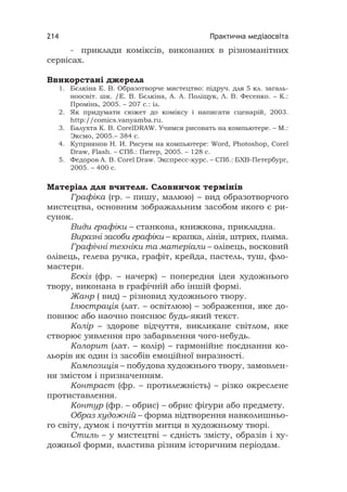 Практична медіаосвіта214
- приклади коміксів, виконаних в різноманітних
сервісах.
Ввикорстані джерела
1. Бєлкіна Е. В. Образотворче мистецтво: підруч. для 5 кл. загаль-
ноосвіт. шк. /Е. В. Бєлкіна, А. А. Поліщук, Л. В. Фесенко. – К.:
Промінь, 2005. – 207 с.: іл.
2. Як придумати сюжет до коміксу і написати сценарій, 2003.
http://comics.vanyamba.ru.
3. Балухта К. В. СorelDRAW. Учимся рисовать на компьютере. – М.:
Эксмо, 2005.– 384 с.
4. Куприянов Н. И. Рисуем на компьютере: Word, Photoshop, Corel
Draw, Flash. – СПб.: Питер, 2005. – 128 с.
5. Федоров А. В. Corel Draw. Экспресс-курс. – СПб.: БХВ-Петербург,
2005. – 400 с.
Матеріал для вчителя. Словничок термінів
Графіка (гр. – пишу, малюю) – вид образотворчого
мистецтва, основним зображальним засобом якого є ри-
сунок.
Види графіки – станкова, книжкова, прикладна.
Виразні засоби графіки – крапка, лінія, штрих, пляма.
Графічні техніки та матеріали – олівець, восковий
олівець, гелева ручка, графіт, крейда, пастель, туш, фло-
мастери.
Ескіз (фр. – начерк) – попередня ідея художнього
твору, виконана в графічній або іншій формі.
Жанр ( вид) – різновид художнього твору.
Ілюстрація (лат. – освітлюю) – зображення, яке до-
повнює або наочно пояснює будь-який текст.
Колір – здорове відчуття, викликане світлом, яке
створює уявлення про забарвлення чого-небудь.
Колорит (лат. – колір) – гармонійне поєднання ко-
льорів як один із засобів емоційної виразності.
Композиція – побудова художнього твору, замовлен-
ня змістом і призначенням.
Контраст (фр. – протилежність) – різко окреслене
протиставлення.
Контур (фр. – обрис) – обрис фігури або предмету.
Образ художній – форма відтворення навколишньо-
го світу, думок і почуттів митця в художньому творі.
Стиль – у мистецтві – єдність змісту, образів і ху-
дожньої форми, властива різним історичним періодам.
 