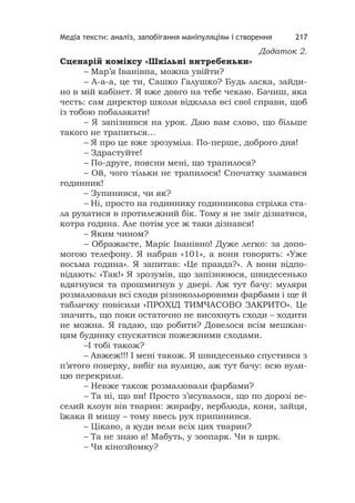 Медіа тексти: аналіз, запобігання маніпуляціям і створення 217
Додаток 2.
Сценарій коміксу «Шкільні витребеньки»
– Мар’я Іванівна, можна увійти?
– А-а-а, це ти, Сашко Галушко? Будь ласка, зайди-
но в мій кабінет. Я вже довго на тебе чекаю. Бачиш, яка
честь: сам директор школи відклала всі свої справи, щоб
із тобою побалакати!
– Я запізнився на урок. Даю вам слово, що більше
такого не трапиться…
– Я про це вже зрозуміла. По-перше, доброго дня!
– Здрастуйте!
– По-друге, поясни мені, що трапилося?
– Ой, чого тільки не трапилося! Спочатку зламався
годинник!
– Зупинився, чи як?
– Ні, просто на годиннику годинникова стрілка ста-
ла рухатися в протилежний бік. Тому я не зміг дізнатися,
котра година. Але потім усе ж таки дізнався!
– Яким чином?
– Ображаєте, Маріє Іванівно! Дуже легко: за допо-
могою телефону. Я набрав «101», а вони говорять: «Уже
восьма година». Я запитав: «Це правда?». А вони відпо-
відають: «Так!» Я зрозумів, що запізнююся, швидесенько
вдягнувся та прошмигнув у двері. Аж тут бачу: муляри
розмалювали всі сходи різнокольоровими фарбами і ще й
табличку повісили «ПРОХІД ТИМЧАСОВО ЗАКРИТО». Це
значить, що поки остаточно не висохнуть сходи – ходити
не можна. Я гадаю, що робити? Довелося всім мешкан-
цям будинку спускатися пожежними сходами.
–І тобі також?
– Авжеж!!! І мені також. Я швидесенько спустився з
п’ятого поверху, вибіг на вулицю, аж тут бачу: всю вули-
цю перекрили.
– Невже також розмалювали фарбами?
– Та ні, що ви! Просто з’ясувалося, що по дорозі ве-
селий клоун вів тварин: жирафу, верблюда, коня, зайця,
їжака й мишу – тому ввесь рух припинився.
– Цікаво, а куди вели всіх цих тварин?
– Та не знаю я! Мабуть, у зоопарк. Чи в цирк.
– Чи кінозйомку?
 