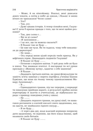 Практична медіаосвіта218
– Може, й на кінозйомку. Взагалі, мені довелося
довго чекати, а потім я побіг до школи, і більше зі мною
нічого не траплялося! Чесне слово!
– Усе?
– Так, усе.
– Дуже цікава історія. А тепер зізнайся мені, Галуш-
ка! Є хоча б крапля правди з того, що ти мені щойно роз-
повів?
– Так, два слова є…
– Які ж ці слова?
– «Я запізнився»…
– І це все, що ти можеш сказати?!
– Я більше так не буду …
– Це вже ми чули. Як ти гадаєш, чому тебе виклика-
ли до директора?
– Не знаю…
– Ось переді мною цілий перелік твоїх пригод. Як у
міфічного героя. Дванадцять подвигів Галушки!
– Я більше не буду …….
– Почнемо з першого квітня. У цей день тебе не було
в школі. Так вважали вчителі. А насправді ти всі уроки
просидів у «Живому кутку», вдаючи з себе мавпеня!
– Я більше …
– Двадцять третього квітня, на уроці фізкультури ти
замість м’яча закинув у ворота портфель учениці Іванни
Бджілки, що впав на голову твоєму однокласникові Ма-
кару Лушпиньку!..
– Я ...
– Одинадцятого травня, під час перерви, у коридорі
ти показував прийоми карате, в результаті пробив ногою
перегородку й залетів в учительську, де відбувалася на-
рада з приводу поведінки учнів у школі.
– Ну …….
– Двадцять першого травня, на уроці хімії, ти нама-
гався розчинити в азотній кислоті свого щоденника, але,
на щастя, не знайшлося гідного посуду…
– Я не буду….
– А через два дні, коли класний керівник попросив
дати щоденника, ти відповів, що його взяла Іванка, щоб
налякати своїх батьків.
– Я більше не буду …….
 