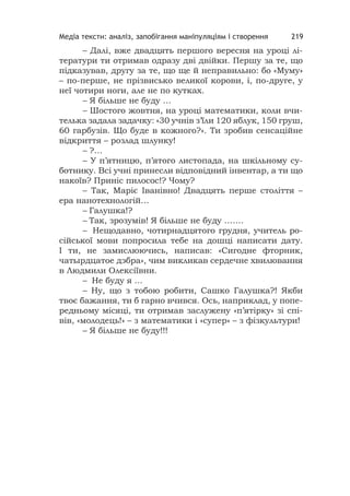 Медіа тексти: аналіз, запобігання маніпуляціям і створення 219
– Далі, вже двадцять першого вересня на уроці лі-
тератури ти отримав одразу дві двійки. Першу за те, що
підказував, другу за те, що ще й неправильно: бо «Муму»
– по-перше, не прізвисько великої корови, і, по-друге, у
неї чотири ноги, але не по кутках.
– Я більше не буду …
– Шостого жовтня, на уроці математики, коли вчи-
телька задала задачку: «30 учнів з’їли 120 яблук, 150 груш,
60 гарбузів. Що буде в кожного?». Ти зробив сенсаційне
відкриття – розлад шлунку!
– ?…
– У п’ятницю, п’ятого листопада, на шкільному су-
ботнику. Всі учні принесли відповідний інвентар, а ти що
накоїв? Приніс пилосос!? Чому?
– Так, Маріє Іванівно! Двадцять перше століття –
ера нанотехнологій…
– Галушка!?
– Так, зрозумів! Я більше не буду …….
– Нещодавно, чотирнадцятого грудня, учитель ро-
сійської мови попросила тебе на дошці написати дату.
І ти, не замислюючись, написав: «Сигодне фторник,
чатырдцатое дэбра», чим викликав сердечне хвилювання
в Людмили Олексіївни.
– Не буду я ...
– Ну, що з тобою робити, Сашко Галушка?! Якби
твоє бажання, ти б гарно вчився. Ось, наприклад, у попе-
редньому місяці, ти отримав заслужену «п’ятірку» зі спі-
вів, «молодець!» – з математики і «супер» – з фізкультури!
– Я більше не буду!!!
 