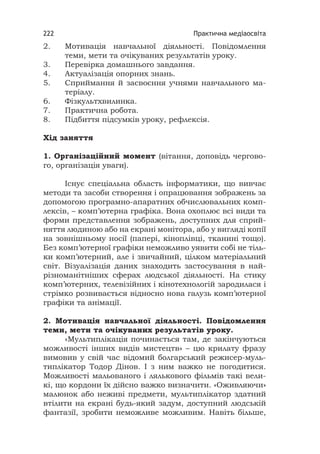 Практична медіаосвіта222
2. Мотивація навчальної діяльності. Повідомлення
теми, мети та очікуваних результатів уроку.
3. Перевірка домашнього завдання.
4. Актуалізація опорних знань.
5. Сприймання й засвоєння учнями навчального ма-
теріалу.
6. Фізкультхвилинка.
7. Практична робота.
8. Підбиття підсумків уроку, рефлексія.
Хід заняття
1. Організаційний момент (вітання, доповідь чергово-
го, організація уваги).
Існує спеціальна область інформатики, що вивчає
методи та засоби створення і опрацювання зображень за
допомогою програмно-апаратних обчислювальних комп-
лексів, – комп’ютерна графіка. Вона охоплює всі види та
форми представлення зображень, доступних для сприй-
няття людиною або на екрані монітора, або у вигляді копії
на зовнішньому носії (папері, кіноплівці, тканині тощо).
Без комп’ютерної графіки неможливо уявити собі не тіль-
ки комп’ютерний, але і звичайний, цілком матеріальний
світ. Візуалізація даних знаходить застосування в най-
різноманітніших сферах людської діяльності. На стику
комп’ютерних, телевізійних і кінотехнологій зародилася і
стрімко розвивається відносно нова галузь комп’ютерної
графіки та анімації.
2. Мотивація навчальної діяльності. Повідомлення
теми, мети та очікуваних результатів уроку.
«Мультиплікація починається там, де закінчуються
можливості інших видів мистецтв» – цю крилату фразу
вимовив у свій час відомий болгарський режисер-муль-
типлікатор Тодор Дінов. І з ним важко не погодитися.
Можливості мальованого і лялькового фільмів такі вели-
кі, що кордони їх дійсно важко визначити. «Оживляючи»
малюнок або неживі предмети, мультиплікатор здатний
втілити на екрані будь-який задум, доступний людській
фантазії, зробити неможливе можливим. Навіть більше,
 