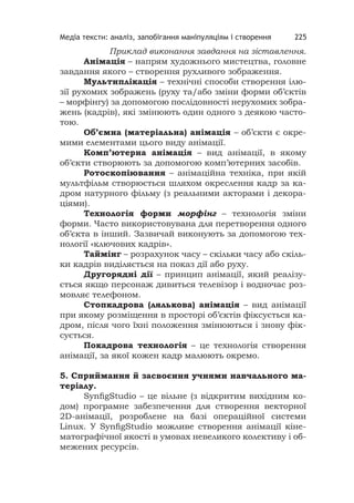 Медіа тексти: аналіз, запобігання маніпуляціям і створення 225
Приклад виконання завдання на зіставлення.
Анімація – напрям художнього мистецтва, головне
завдання якого – створення рухливого зображення.
Мультиплікація – технічні способи створення ілю-
зії рухомих зображень (руху та/або зміни форми об’єктів
– морфінгу) за допомогою послідовності нерухомих зобра-
жень (кадрів), які змінюють один одного з деякою часто-
тою.
Об’ємна (матеріальна) анімація – об’єкти є окре-
мими елементами цього виду анімації.
Комп’ютерна анімація – вид анімації, в якому
об’єкти створюють за допомогою комп’ютерних засобів.
Ротоскопіювання – анімаційна техніка, при якій
мультфільм створюється шляхом окреслення кадр за ка-
дром натурного фільму (з реальними акторами і декора-
ціями).
Технологія форми морфінг – технологія зміни
форми. Часто використовувана для перетворення одного
об’єкта в інший. Зазвичай виконують за допомогою тех-
нології «ключових кадрів».
Таймінг – розрахунок часу – скільки часу або скіль-
ки кадрів виділяється на показ дії або руху.
Другорядні дії – принцип анімації, який реалізу-
ється якщо персонаж дивиться телевізор і водночас роз-
мовляє телефоном.
Стопкадрова (лялькова) анімація – вид анімації
при якому розміщення в просторі об’єктів фіксується ка-
дром, після чого їхні положення змінюються і знову фік-
сується.
Покадрова технологія – це технологія створення
анімації, за якої кожен кадр малюють окремо.
5. Сприймання й засвоєння учнями навчального ма-
теріалу.
SynﬁgStudio – це вільне (з відкритим вихідним ко-
дом) програмне забезпечення для створення векторної
2D-анімації, розроблене на базі операційної системи
Linux. У SynﬁgStudio можливе створення анімації кіне-
матографічної якості в умовах невеликого колективу і об-
межених ресурсів.
 