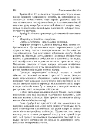Практична медіаосвіта226
Традиційно 2D-анімація створювалася через малю-
вання кожного зображення окремо. Ці зображення на-
зиваються кадри (також існує термін фрейми), цей ме-
тод називається покадрова анімація. Але створення ілюзії
«живого» руху потребує величезної кількості кадрів, тому
метод покадрової анімації дуже повільний і забирає бага-
то часу та ресурсів.
Synﬁg Studio використовує дві технології створення
кадрів:
• Morphing animation – морфінг,
• Cutout animation – перекладна анімація.
Морфінг створює плавний перехід між двома зо-
браженнями. Це досягається через перетворення однієї
форми в іншу, часто з використанням спеціальних то-
чок-фіксаторів. Для векторних зображень Synﬁg Studio
робить ці переходи автоматично, анімація створюється
просто підставленням зображення в ключових позиціях,
які перебувають на відносно великих проміжках часу.
Художник створює стільки кадрів, скільки необхідно,
щоб отримати основу руху анімаційної сцени, а про ство-
рення проміжних кадрів подбає Synﬁg.
Принцип перекладної анімації полягає в поділі
об’єкта на складові частини і простої їх зміни (напри-
клад, переміщення, обертання і зміна розміру) в різних
позиціях часу анімації. Synﬁg Studio використовує ці по-
зиції і створює плавні переходи між кожною з них. Пере-
кладна анімація може бути створена з використанням як
растрових, так і векторних зображень.
В обох випадках завдання Synﬁg Studio – заповнити
прогалини між так званими «ключовими кадрами», щоб
вийшла плавна анімація. Цей процес називається фазу-
вання або твінінг (tweening).
Хоча Synﬁg й не призначений для малювання по-
кадрової анімації, він може бути використаний для того,
щоб перетворити намальовані від руки кадри в справ-
жню кінематографічну анімацію. Художник має змогу
конвертувати кожен растровий кадр у векторний фор-
мат, цей процес називається трасуванням (tracing) та на-
гадує процес малювання на кальці за допомогою вста-
новлення контрольних точок.
 