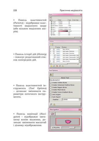 Практична медіаосвіта228
• Панель властивостей
(Params) – відображає влас-
тивості виділеного шару
(або кількох виділених ша-
рів).
• Панель історії дій (History)
– показує редагований спи-
сок попередніх дій.
• Панель властивостей ін-
струмента (Tool Options)
– дозволяє змінювати па-
раметри поточного інстру-
мента.
• Панель навігації (Navi-
gator) – відображає змен-
шену копію малюнка, до-
зволяє змінювати масштаб
і ділянку відображення.
 