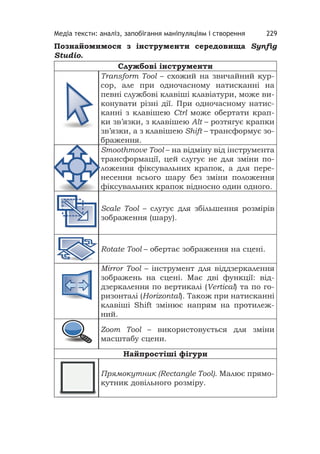 Медіа тексти: аналіз, запобігання маніпуляціям і створення 229
Познайомимося з інструменти середовища Synﬁg
Studio.
Службові інструменти
Transform Tool – схожий на звичайний кур-
сор, але при одночасному натисканні на
певні службові клавіші клавіатури, може ви-
конувати різні дії. При одночасному натис-
канні з клавішею Ctrl може обертати крап-
ки зв’язки, з клавішею Alt – розтягує крапки
зв’язки, а з клавішею Shift – трансформує зо-
браження.
Smoothmove Tool – на відміну від інструмента
трансформації, цей слугує не для зміни по-
ложення фіксувальних крапок, а для пере-
несення всього шару без зміни положення
фіксувальних крапок відносно один одного.
Scale Tool – слугує для збільшення розмірів
зображення (шару).
Rotate Tool – обертає зображення на сцені.
Mirror Tool – інструмент для віддзеркалення
зображень на сцені. Має дві функції: від-
дзеркалення по вертикалі (Vertical) та по го-
ризонталі (Horizontal). Також при натисканні
клавіші Shift змінює напрям на протилеж-
ний.
Zoom Tool – використовується для зміни
масштабу сцени.
Найпростіші фігури
Прямокутник (Rectangle Tool). Малює прямо-
кутник довільного розміру.
 