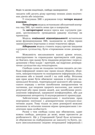 Медіа та масова комунікація, свобода самовираження 23
зволити собі досить різку критику певних лівих політич-
них діячів або ініціатив.
У стосунках ЗМІ з державою існує чотири моделі
взаємин.
Тоталітарна модель встановлює абсолютний контр-
оль над ЗМІ, тут навіть нема гри в плюралізм.
За авторитарної моделі преса має слугувати уря-
дові, «роз’яснювати» громадянам урядову політику як
правильну.
Модель соціальної відповідальності встановлює
межі функціонування ЗМІ, залишаючи за собою право
законодавчого втручання в певні тематичні сфери.
Ліберальна модель ставить перед пресою завдання
слугувати суспільству, бути «сторожовим псом» демокра-
тії.
Можливість висловлювати власні думки вголос,
конструктивно та справедливо критикувати свій уряд,
не боячись при цьому бути підданим репресіям і переслі-
дуванням з боку влади – критерій, що відрізняє демокра-
тичне суспільство від тоталітарного.
Свобода слова як складова частина входить до сво-
боди інформації: кожен має право вільно збирати, збері-
гати, використовувати та поширювати інформацію усно,
письмово або в інший спосіб і на свій вибір. Втілення
цих прав може бути обмежене законом в інтересах на-
ціональної безпеки, територіальної цілісності або громад-
ського порядку з метою запобігання заворушенням чи
злочинам, для охорони здоров’я населення, для захисту
репутації або прав інших людей, для запобігання розго-
лошенню інформації, одержаної конфіденційно, або для
підтримання авторитету й неупередженості правосуддя.
Забезпечення громадянських і політичних прав
нерозривно пов’язане з демократичним суспільно-полі-
тичним ладом. Тому тільки за умов демократії можливі
визнання та втілення повною мірою громадянських і по-
літичних прав особистості.
Разом з тим свобода слова має обмеження, адже
кожна свобода, доведена до межі, може призвести до
розбещеності. Ще у Стародавній Греції були встановле-
ні обмеження на підбурювання до заколоту та бунту, на-
клеп (висловлювання свідомо неправдивої інформації) і
 