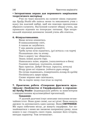 Практична медіаосвіта240
• Інтерактивна вправа для первинного закріплення
теоретичного матеріалу
Учні по черзі вказують на елемент вікна середови-
ща Synﬁg Studio або панель меню та викликають учня з
класу (на власний вибір), щоб він пояснив призначення
обраного елемента. Наступний елемент обирає учень, що
правильно відповів на попереднє питання. При непра-
вильній відповіді допомагає інший учень або вчитель.
6. Фізкультхвилинка.
Якщо хочеш опинитись
В намальованому світі,
А також не загубитись
У цім дивнім розмаїтті,
Треба хутко всім піднятись, (усі встали з-за парт)
Полишивши лінь та втому.
Нам в дорогу час збиратись,
Знань нових долати гору.
Нахилились вліво, вправо, (нахиляються в боки)
Головою похитали. (хитають головою)
Враз присіли. Добре! Встали. (присіли, встали)
Вгору руки всі підняли. (підняли руки вгору)
На сусіда подивились, (повертають голову до сусіда)
Посміхнулись щиро-щиро.
Схоже вправи вже скінчились,
Ми за парти знову сіли (сіли за парти).
7. Практична робота «Створення фрагмента муль-
тфільму «Знайомство зі Смурфляндією» в середови-
щі Synﬁg Studio» (індивідуальна робота за комп’ютером
з використанням мультимедійної презентації).
Завдання:
«У далекій далечині існує невелике поселення незви-
чайних істот. Вони дуже схожі, але всі різні. Вони живуть
дружно та допомагають один одному. Вони СМУРФИКИ.
Ми зараз побачимо місце, де живуть смурфики. Але по-
знайомитися з ними ми зможемо наприкінці уроку, коли
кожен із вас створить свого героя, напише його історію,
вигадає характер. Тож починаємо».
 