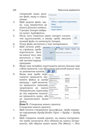 Практична медіаосвіта242
створений нами рані-
ше файл звуку в серед-
овище.
3. Щоб додати файл зву-
ку, слід звернутися до
панелі Ділянка завдань.
4. У розділі Імпорт вибра-
ти пункт Аудіофайли.
5. Після чого з’явиться вікно Імпорт елемен-
тів мультимедіа, в якому треба вказати
певний файл та натиснути Імпорт.
6. Тепер файл міститься у теці Імпортовані.
7. Щоб почати робо-
ту з файлом, треба
перетягнути його
на шкалу часу, яка
міститься у ниж-
ній частині екрану
програми.
8. Якщо нам потрібно переглядати досить близькі між
собою моменти, слід збільшити масштаб шкали часу
за допомогою кнопок
9. Якщо нам треба пере-
глянути тривалість зву-
кового файлу (у цьому
випадку – щоб визначи-
ти тривалість анімації),
звернемося до панелі
Попереднього перегляду,
де під екраном написа-
на тривалість звуку, або
до контекстного меню
файлу.
Етап V. Створення нового проекту.
Створення нового проекту:
1. Щоб почати створювати мультфільм, треба відкри-
ти середовище Synﬁg Studio: Пуск → Synﬁg → Synﬁg
Studio.
2. Щоб створити новий проект, на панелі інструмен-
тів треба натиснути New (Новий) на панелі інстру-
ментів, або обрати пункт меню File (Файл) → New
 