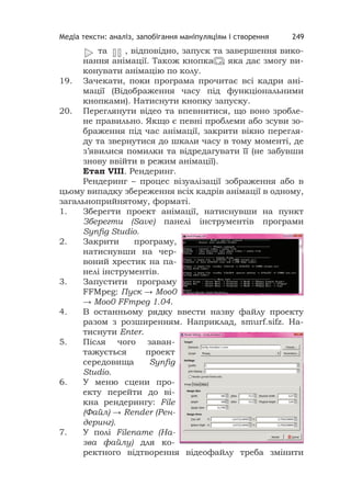 Медіа тексти: аналіз, запобігання маніпуляціям і створення 249
та , відповідно, запуск та завершення вико-
нання анімації. Також кнопка , яка дає змогу ви-
конувати анімацію по колу.
19. Зачекати, поки програма прочитає всі кадри ані-
мації (Відображення часу під функціональними
кнопками). Натиснути кнопку запуску.
20. Переглянути відео та впевнитися, що воно зробле-
не правильно. Якщо є певні проблеми або зсуви зо-
браження під час анімації, закрити вікно перегля-
ду та звернутися до шкали часу в тому моменті, де
з’явилися помилки та відредагувати її (не забувши
знову ввійти в режим анімації).
Етап VІІІ. Рендеринг.
Рендеринг – процес візуалізації зображення або в
цьому випадку збереження всіх кадрів анімації в одному,
загальноприйнятому, форматі.
1. Зберегти проект анімації, натиснувши на пункт
Зберегти (Save) панелі інструментів програми
Synﬁg Studio.
2. Закрити програму,
натиснувши на чер-
воний хрестик на па-
нелі інструментів.
3. Запустити програму
FFMpeg: Пуск → Моо0
→ Moo0 FFmpeg 1.04.
4. В останньому рядку ввести назву файлу проекту
разом з розширенням. Наприклад, smurf.sifz. На-
тиснути Enter.
5. Після чого заван-
тажується проект
середовища Synﬁg
Studio.
6. У меню сцени про-
екту перейти до ві-
кна рендерингу: File
(Файл) → Render (Рен-
деринг).
7. У полі Filename (На-
зва файлу) для ко-
ректного відтворення відеофайлу треба змінити
ааааааааааа ,,,,,,,,,,,,,,,,,
 