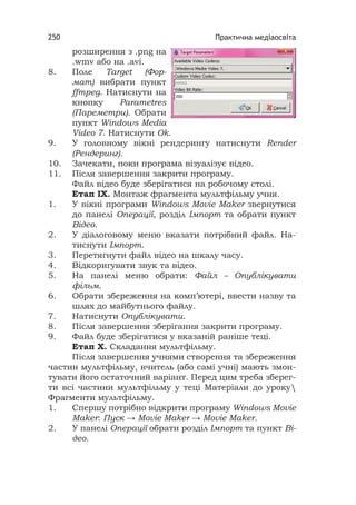Практична медіаосвіта250
розширення з .png на
.wmv або на .avi.
8. Поле Target (Фор-
мат) вибрати пункт
ffmpeg. Натиснути на
кнопку Parametres
(Пареметри). Обрати
пункт Windows Media
Video 7. Натиснути Ok.
9. У головному вікні рендерингу натиснути Render
(Рендеринг).
10. Зачекати, поки програма візуалізує відео.
11. Після завершення закрити програму.
Файл відео буде зберігатися на робочому столі.
Етап ІX. Монтаж фрагмента мультфільму учня.
1. У вікні програми Windows Movie Maker звернутися
до панелі Операції, розділ Імпорт та обрати пункт
Відео.
2. У діалоговому меню вказати потрібний файл. На-
тиснути Імпорт.
3. Перетягнути файл відео на шкалу часу.
4. Відкоригувати звук та відео.
5. На панелі меню обрати: Файл – Опублікувати
фільм.
6. Обрати збереження на комп’ютері, ввести назву та
шлях до майбутнього файлу.
7. Натиснути Опублікувати.
8. Після завершення зберігання закрити програму.
9. Файл буде зберігатися у вказаній раніше теці.
Етап X. Складання мультфільму.
Після завершення учнями створення та збереження
частин мультфільму, вчитель (або самі учні) мають змон-
тувати його остаточний варіант. Перед цим треба зберег-
ти всі частини мультфільму у теці Матеріали до уроку
Фрагменти мультфільму.
1. Спершу потрібно відкрити програму Windows Movie
Maker: Пуск → Movie Maker → Movie Maker.
2. У панелі Операції обрати розділ Імпорт та пункт Ві-
део.
 