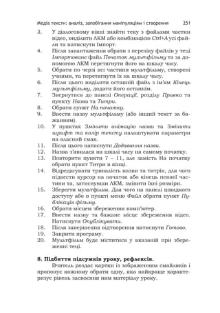 Медіа тексти: аналіз, запобігання маніпуляціям і створення 251
3. У діалоговому вікні знайти теку з файлами частин
відео, виділити ЛКМ або комбінацією Ctrl+A усі фай-
ли та натиснути Імпорт.
4. Після завантаження oбрати з переліку файлів у теці
Імпортоване файл Початок мультфільму та за до-
помогою ЛКМ перетягнути його на шкалу часу.
5. Обрати по черзі всі частини мультфільму, створені
учнями, та перетягнути їх на шкалу часу.
6. Після цього виділити останній файл з ім’ям Кінець
мультфільму, додати його останнім.
7. Звернутися до панелі Операції, розділу Правка та
пункту Назви та Титри.
8. Обрати пункт На початку.
9. Ввести назву мультфільму (або інший текст за ба-
жанням).
10. У пунктах Змінити анімацію назви та Змінити
шрифт та колір тексту налаштувати параметри
на власний смак.
11. Після цього натиснути Додавання назви.
12. Назва з’явилася на шкалі часу на самому початку.
13. Повторити пункти 7 – 11, але замість На початку
обрати пункт Титри в кінці.
14. Відредагувати тривалість назви та титрів, для чого
підвести курсор на початок або кінець певної час-
тини та, затиснувши ЛКМ, змінити їхні розміри.
15. Зберегти мультфільм. Для чого на панелі швидкого
доступу або в пункті меню Файл обрати пункт Пу-
блікація фільму.
16. Обрати місцем збереження комп’ютер.
17. Ввести назву та бажане місце збереження відео.
Натиснути Опублікувати.
18. Після завершення відтворення натиснути Готово.
19. Закрити програму.
20. Мультфільм буде міститися у вказаній при збере-
женні теці.
8. Підбиття підсумків уроку, рефлексія.
Вчитель роздає картки із зображенням смайликів і
пропонує кожному обрати одну, яка найкраще характе-
ризує рівень засвоєння ним матеріалу уроку.
 