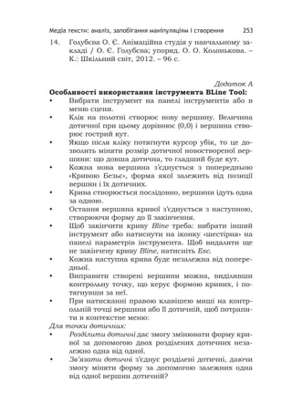 Медіа тексти: аналіз, запобігання маніпуляціям і створення 253
14. Голубєва О. Є. Анімаційна студія у навчальному за-
кладі / О. Є. Голубєва; упоряд. О. О. Колонькова. –
К.: Шкільний світ, 2012. – 96 с.
Додаток А
Особливості використання інструмента BLine Tool:
• Вибрати інструмент на панелі інструментів або в
меню сцени.
• Клік на полотні створює нову вершину. Величина
дотичної при цьому дорівнює (0,0) і вершина ство-
рює гострий кут.
• Якщо після кліку потягнути курсор убік, то це до-
зволить міняти розмір дотичної новоствореної вер-
шини: що довша дотична, то гладший буде кут.
• Кожна нова вершина з’єднується з попередньою
«Кривою Безьє», форма якої залежить від позиції
вершин і їх дотичних.
• Крива створюється послідовно, вершини ідуть одна
за одною.
• Остання вершина кривої з’єднується з наступною,
створюючи форму до її закінчення.
• Щоб закінчити криву Bline треба: вибрати інший
інструмент або натиснути на іконку «шестірня» на
панелі параметрів інструмента. Щоб видалити ще
не закінчену криву Bline, натисніть Esc.
• Кожна наступна крива буде незалежна від попере-
дньої.
• Виправити створені вершини можна, виділивши
контрольну точку, що керує формою кривих, і по-
тягнувши за неї.
• При натисканні правою клавішею миші на контр-
ольній точці вершини або її дотичній, щоб потрапи-
ти в контекстне меню:
Для точки дотичних:
• Розділити дотичні дає змогу змінювати форму кри-
вої за допомогою двох розділених дотичних неза-
лежно одна від одної.
• Зв’язати дотичні з’єднує розділені дотичні, даючи
змогу міняти форму за допомогою залежних одна
від одної вершин дотичній?
 