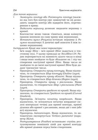 Практична медіаосвіта254
Для точок вершини:
• Замкнути контур або Розімкнути контур (залеж-
но від того був контур уже замкнутий чи ні) дозво-
ляють закрити контур або відкрити його, перетво-
ривши в криву.
• Видалити вершину дозволяє видалити вершину з
кривої.
• Контекстне меню також з’явиться, якщо клікнути
правою кнопкою на саму криву між вершинами.
• Вставити вузол (Розумно) вставляє вершину (і Ро-
зумно налаштовує її дотичні щоб вписати її між ін-
шими вершинами).
Інструмент Криві має певні параметри:
• Ім’я шару Bline – ім’я кривої Bline задається в тек-
стовому полі. У цьому прикладі це NewBline124. Ря-
док перевіряється на наявність цілого числа в кінці
і якщо воно знайдене то буде збільшене на 1 під час
створення наступної кривої Bline. Якщо число не
знайдено то до імені наступної кривої Bline буде до-
дане тризначне число.
• Прапорець Створити криву контуру. Якщо відзна-
чено, то створюється Шар контуру (Outline Layer).
• Прапорець Створити криву області. Якщо відзна-
чено, то створюється Шар ділянки (Region Layer).
• Прапорець Створити криву з рослинами. Якщо
відзначено, то створюється Шар з рослинами (Plant
Layer).
• Прапорець Створити градієнт по кривій. Якщо від-
значено, то створюється Градієнт по кривій (Curved
Gradient).
• Прапорець Зв’язати початку координат. Якщо
відзначено, то зв’язуються початки координат (зе-
лені контрольні точки) для кривої контуру, кривої
ділянки або кривої з рослинами, якщо дві з них (або
всі) відзначені.
• Прапорець Автоекспорт. Якщо відзначено, то ав-
томатично експортується Vertices parameter (пара-
метр BLine).
• Розтушовування (Feather) встановлює ступінь роз-
тушовування зовнішніх ліній для кривої контуру
або кривої ділянки перед їхнім створенням.
 