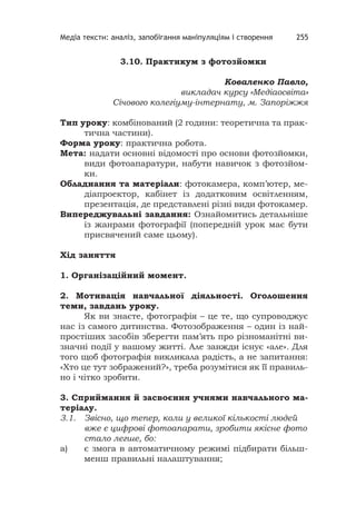 Медіа тексти: аналіз, запобігання маніпуляціям і створення 255
3.10. Практикум з фотозйомки
Коваленко Павло,
викладач курсу «Медіаосвіта»
Січового колегіуму-інтернату, м. Запоріжжя
Тип уроку: комбінований (2 години: теоретична та прак-
тична частини).
Форма уроку: практична робота.
Мета: надати основні відомості про основи фотозйомки,
види фотоапаратури, набути навичок з фотозйом-
ки.
Обладнання та матеріали: фотокамера, комп’ютер, ме-
діапроектор, кабінет із додатковим освітленням,
презентація, де представлені різні види фотокамер.
Випереджувальні завдання: Ознайомитись детальніше
із жанрами фотографії (попередній урок має бути
присвячений саме цьому).
Хід заняття
1. Організаційний момент.
2. Мотивація навчальної діяльності. Оголошення
теми, завдань уроку.
Як ви знаєте, фотографія – це те, що супроводжує
нас із самого дитинства. Фотозображення – один із най-
простіших засобів зберегти пам’ять про різноманітні ви-
значні події у вашому житті. Але завжди існує «але». Для
того щоб фотографія викликала радість, а не запитання:
«Хто це тут зображений?», треба розумітися як її правиль-
но і чітко зробити.
3. Сприймання й засвоєння учнями навчального ма-
теріалу.
3.1. Звісно, що тепер, коли у великої кількості людей
вже є цифрові фотоапарати, зробити якісне фото
стало легше, бо:
а) є змога в автоматичному режимі підбирати більш-
менш правильні налаштування;
 