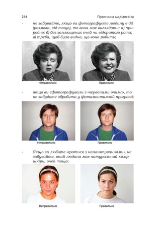 Практична медіаосвіта264
- не забувайте, якщо ви фотографуєте людину в дії
(розмова, хід тощо), то вона має виглядати: а) при-
родно; б) без заплющених очей чи відкритого рота;
в) треба, щоб було видно, що вона робить;
- якщо ви сфотографували з «червоними очима», то
не забудьте обробити у фотомонтажній програмі;
- Якщо ви любите «гратися з налаштуваннями», не
забувайте, який людина має натуральний колір
шкіри, очей тощо;
 