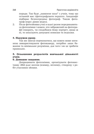 Практична медіаосвіта268
поради. Так буде „замкнене коло” з учнів, тому що
останній має сфотографувати першого. Ландшафт
підбирає безпосередньо фотограф. Також фото-
граф керує діями моделі.
2. Після фотозйомки учні в класі разом передивляють-
ся фотознімки і кожен, хто зображений на фотогра-
фії говорить, чи сподобався йому портрет, якщо ж
ні, то аналізують допущені помилки та недоліки.
4. Підсумок уроку.
Так ми змогли переконатися, що кожен може впев-
нено використовувати фотокамеру, потрібно лише ба-
жання та мінімальне розуміння, для чого і як це зробити
правильно.
5. Оголошення результатів навчальної діяльності
учнів.
6. Домашнє завдання.
Допрацювати фотознімки, організувати фотовис-
тавку «Мій клас восени (взимку, весною)», створену з ро-
біт учасників зйомки.
 